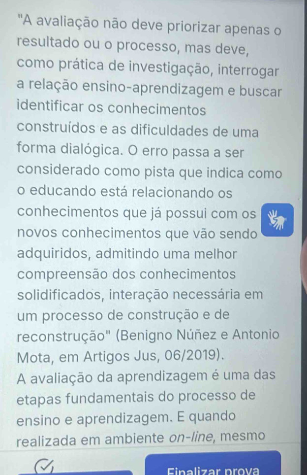 ''A avaliação não deve priorizar apenas o 
resultado ou o processo, mas deve, 
como prática de investigação, interrogar 
a relação ensino-aprendizagem e buscar 
identificar os conhecimentos 
construídos e as dificuldades de uma 
forma dialógica. O erro passa a ser 
considerado como pista que indica como 
o educando está relacionando os 
conhecimentos que já possui com os 
novos conhecimentos que vão sendo 
adquiridos, admitindo uma melhor 
compreensão dos conhecimentos 
solidificados, interação necessária em 
um processo de construção e de 
reconstrução" (Benigno Núñez e Antonio 
Mota, em Artigos Jus, 06/2019). 
A avaliação da aprendizagem é uma das 
etapas fundamentais do processo de 
ensino e aprendizagem. E quando 
realizada em ambiente on-line, mesmo 
Einalizar prova