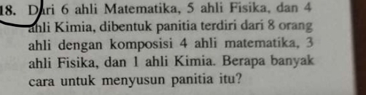 Dari 6 ahli Matematika, 5 ahli Fisika, dan 4
ahli Kimia, dibentuk panitia terdiri dari 8 orang 
ahli dengan komposisi 4 ahli matematika, 3
ahli Fisika, dan 1 ahli Kimia. Berapa banyak 
cara untuk menyusun panitia itu?