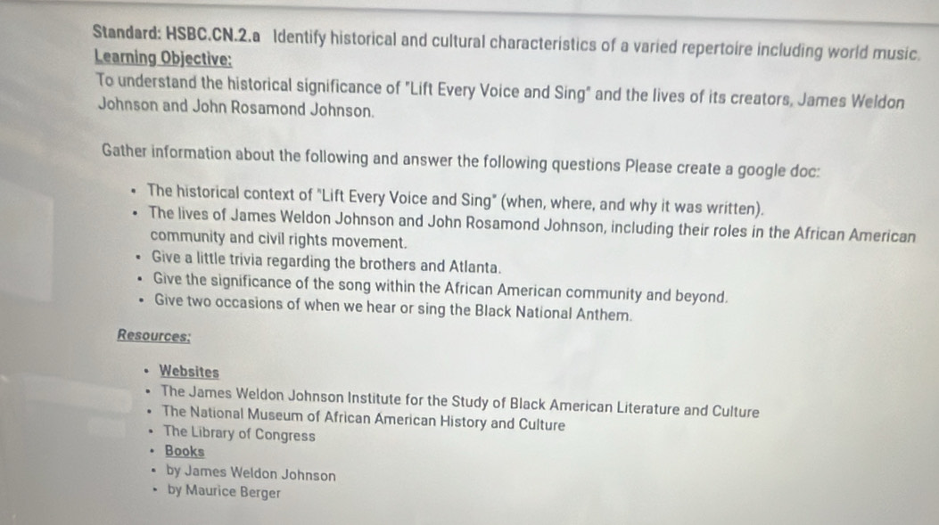 Standard: HSBC.CN.2.a Identify historical and cultural characteristics of a varied repertoire including world music.
Learning Objective:
To understand the historical significance of "Lift Every Voice and Sing" and the lives of its creators, James Weldon
Johnson and John Rosamond Johnson.
Gather information about the following and answer the following questions Please create a google doc:
The historical context of "Lift Every Voice and Sing" (when, where, and why it was written).
The lives of James Weldon Johnson and John Rosamond Johnson, including their roles in the African American
community and civil rights movement.
Give a little trivia regarding the brothers and Atlanta.
Give the significance of the song within the African American community and beyond.
Give two occasions of when we hear or sing the Black National Anthem.
Resources;
Websites
The James Weldon Johnson Institute for the Study of Black American Literature and Culture
The National Museum of African American History and Culture
The Library of Congress
Books
by James Weldon Johnson
by Maurice Berger