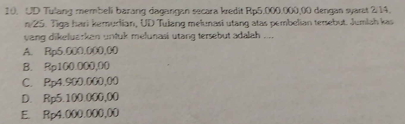 UD Tulang membeli barang dagangan secara kredit Rp5.000.000,00 dengan syarat 2/14,
n 25. Tiga hari kemurlian, UD Tulang melunasi utang atas pembelian tersebut. Jumlah kas
yang dikeluarkan untuk melunasi utang tersebut adalah ....
A. Rp5.000.000,00
B. Rp100.000,00
C. Rp4.900.000,00
D. Rp5.100.000,00
E. Rp4.000.000,00