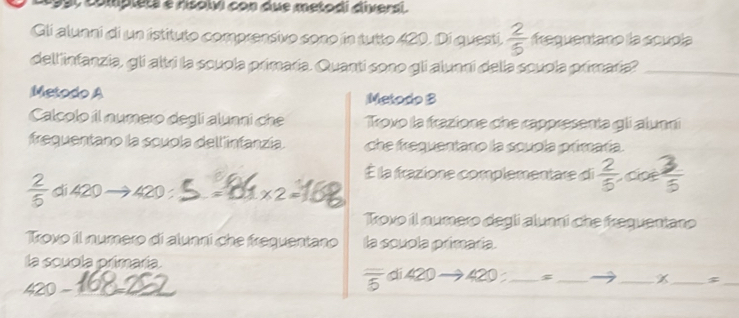 990 complets e rsolvi con due metodi diversi. 
Gli alunni di un istituto comprensivo sono in tutto 420. Di questi  2/5  frequentano la scupla 
dell infanzia, gli altri la scuola primaría. Quanti sono gli alunni della scuola primaría?_ 
Metodo A Metodo B 
Calcolo il numero degli alunni che Trovo la frazione che rappresenta gli alunni 
frequentano la scuola dell infanzía. che frequentano la scupla primaría. 
É la frazione complementare di  2/5 , coe 3/5 
 2/5  di 420 420 =01x2 =12
Trovo il numero degli alunni che frequentano 
Trovo il numero di alunni che frequentano la souola primaría. 
la scuola primaría.
420 - 
_
overline 5 di 420 420 __ _X_ $_