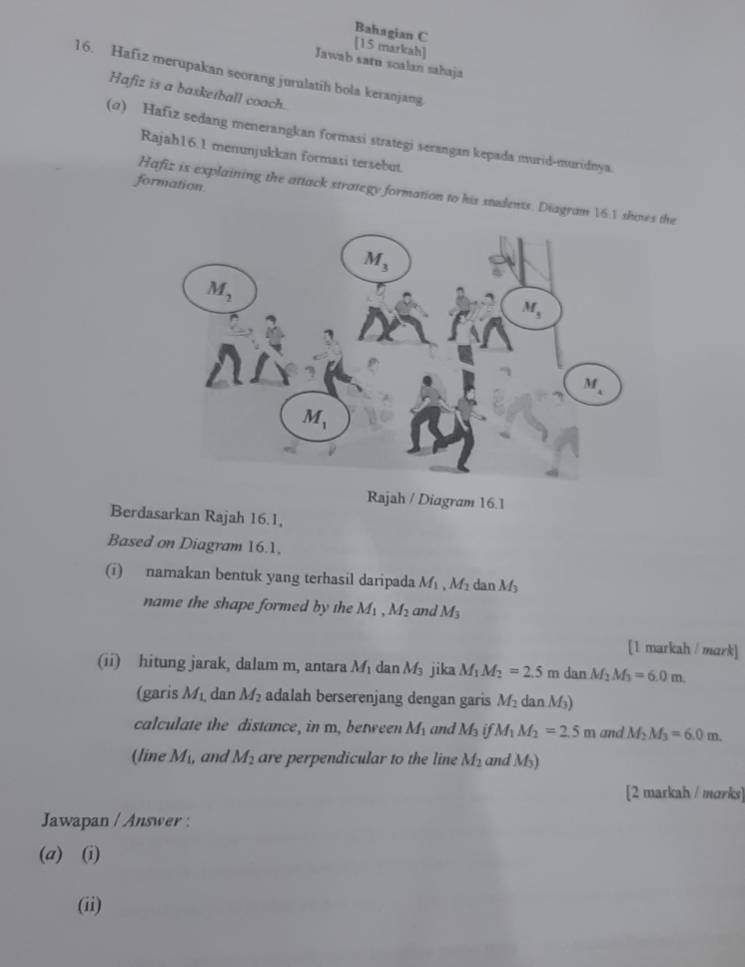 Bahagian C
[15 markah]
Jawab satu soalan sahaja
16. Hafız merupakan seorang jurulatih bola keranjang
Hafiz is a basketball coach.
(@) Hafiz sedang menerangkan formasi strategi serangan kepada murid-muridnya
Rajah16.1 menunjukkan formasi tersebut.
formation
Hafiz is explaining the attack strategy formation to his students. Diagram 16:1 shos the
Rajah / Diagram 16.1
Berdasarkan Rajah 16.1,
Based on Diagram 16.1,
(i) namakan bentuk yang terhasil daripada M_1,M_2 dan M_3
name the shape formed by the M_1. M_2 and M_3
[1 markah / mark]
(ii) hitung jarak, dalam m, antara M_1 da M_3 jika M_1M_2=2.5m dan M_2M_3=6.0m
(garis M_L dan M_2 adalah berserenjang dengan garis M_2 dan M₃)
calculate the distance, in m, between M_1 and M_3ifM_1M_2=2.5m and M_2M_3=6.0m.
(line M_1, and M_2 are perpendicular to the line M_2 and Ms)
[2 markah / marks]
Jawapan / Answer :
(a) (i)
(ii)