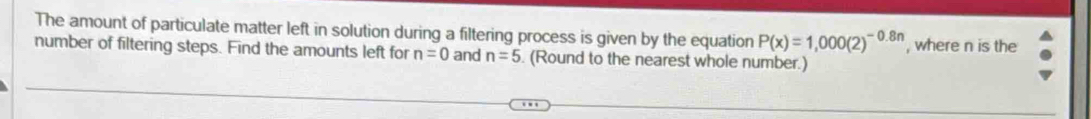 The amount of particulate matter left in solution during a filtering process is given by the equation P(x)=1,000(2)^-0.8n
number of filtering steps. Find the amounts left for n=0 and n=5. (Round to the nearest whole number.) , where n is the