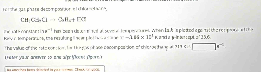 For the gas phase decomposition of chloroethane,
CH_3CH_2Clto C_2H_4+HCl
the rate constant in s^(-1) has been determined at several temperatures. When In k is plotted against the reciprocal of the 
Kelvin temperature, the resulting linear plot has a slope of -3.06* 10^4K and a y-intercept of 33.6. 
The value of the rate constant for the gas phase decomposition of chloroethane at 713 K is □ s^(-1). 
(Enter your answer to one significant figure.) 
An error has been detected in your answer. Check for typos,