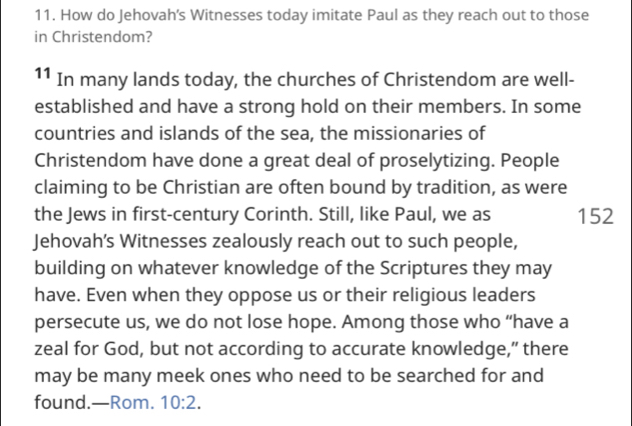 How do Jehovah's Witnesses today imitate Paul as they reach out to those 
in Christendom? 
11 In many lands today, the churches of Christendom are well- 
established and have a strong hold on their members. In some 
countries and islands of the sea, the missionaries of 
Christendom have done a great deal of proselytizing. People 
claiming to be Christian are often bound by tradition, as were 
the Jews in first-century Corinth. Still, like Paul, we as 152
Jehovah’s Witnesses zealously reach out to such people, 
building on whatever knowledge of the Scriptures they may 
have. Even when they oppose us or their religious leaders 
persecute us, we do not lose hope. Among those who “have a 
zeal for God, but not according to accurate knowledge,” there 
may be many meek ones who need to be searched for and 
found.—Rom. 10:2.