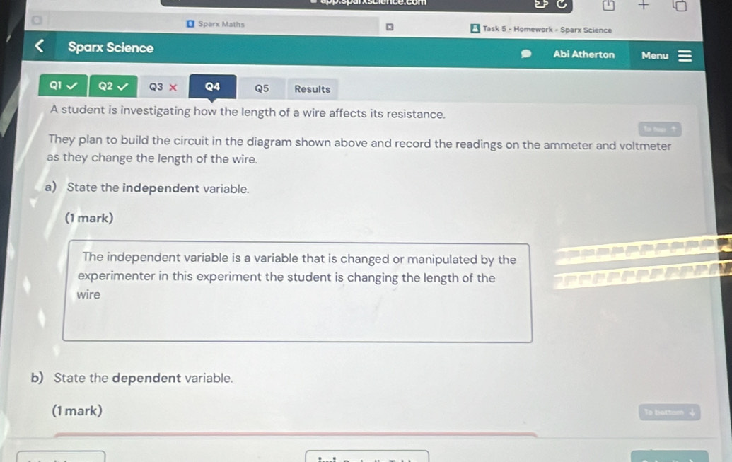 Sparx Maths Task 5 - Homework - Sparx Science 
Sparx Science Abi Atherton Menu 
Q1 Q2 Q3X Q4 Q5 Results 
A student is investigating how the length of a wire affects its resistance. 
Ta tup 
They plan to build the circuit in the diagram shown above and record the readings on the ammeter and voltmeter 
as they change the length of the wire. 
a) State the independent variable. 
(1 mark) 
The independent variable is a variable that is changed or manipulated by the 
experimenter in this experiment the student is changing the length of the 
wire 
b) State the dependent variable. 
(1 mark) To battom ψ