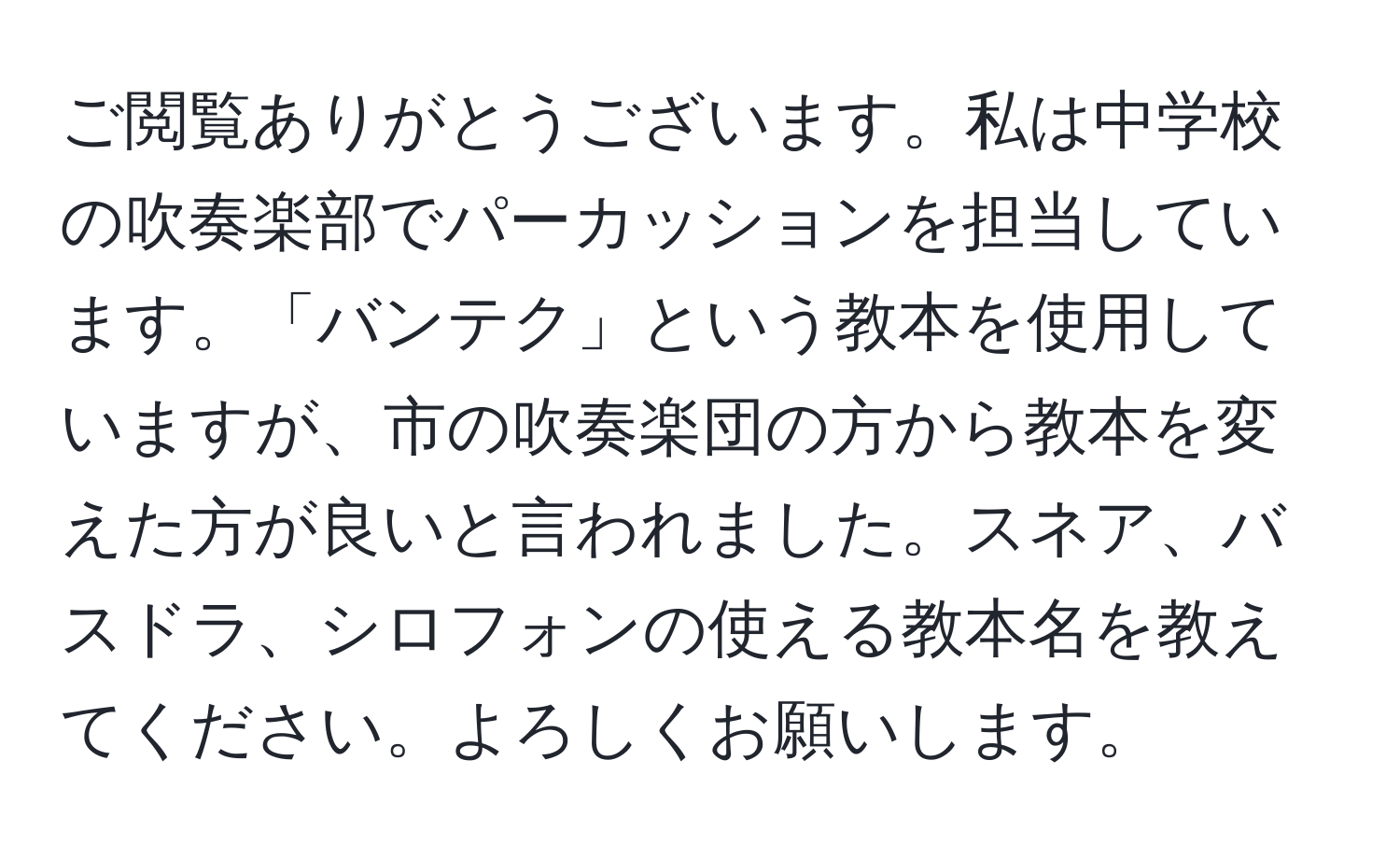 ご閲覧ありがとうございます。私は中学校の吹奏楽部でパーカッションを担当しています。「バンテク」という教本を使用していますが、市の吹奏楽団の方から教本を変えた方が良いと言われました。スネア、バスドラ、シロフォンの使える教本名を教えてください。よろしくお願いします。