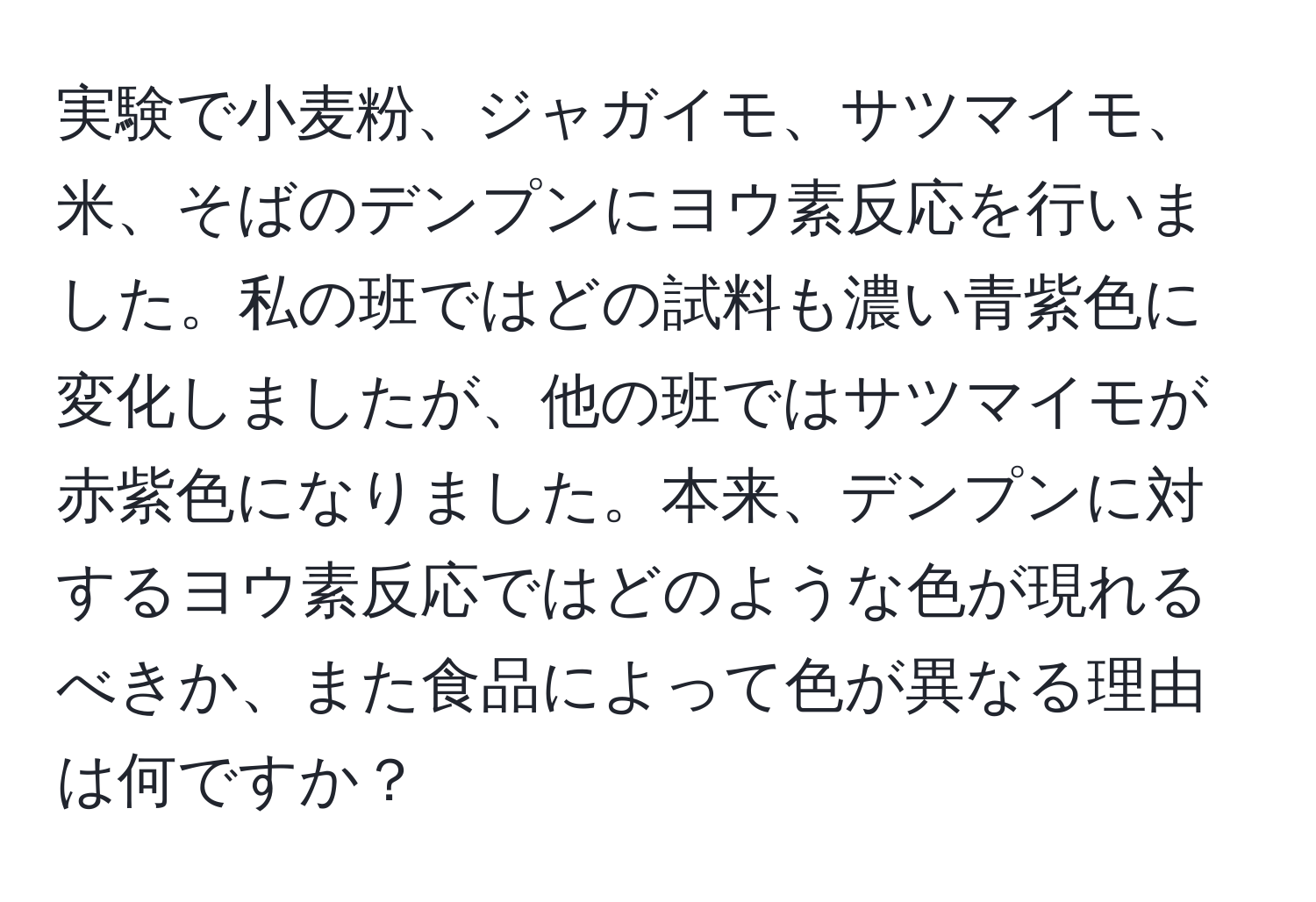 実験で小麦粉、ジャガイモ、サツマイモ、米、そばのデンプンにヨウ素反応を行いました。私の班ではどの試料も濃い青紫色に変化しましたが、他の班ではサツマイモが赤紫色になりました。本来、デンプンに対するヨウ素反応ではどのような色が現れるべきか、また食品によって色が異なる理由は何ですか？