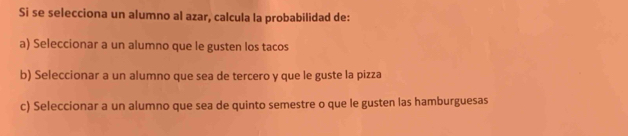 Si se selecciona un alumno al azar, calcula la probabilidad de:
a) Seleccionar a un alumno que le gusten los tacos
b) Seleccionar a un alumno que sea de tercero y que le guste la pizza
c) Seleccionar a un alumno que sea de quinto semestre o que le gusten las hamburguesas