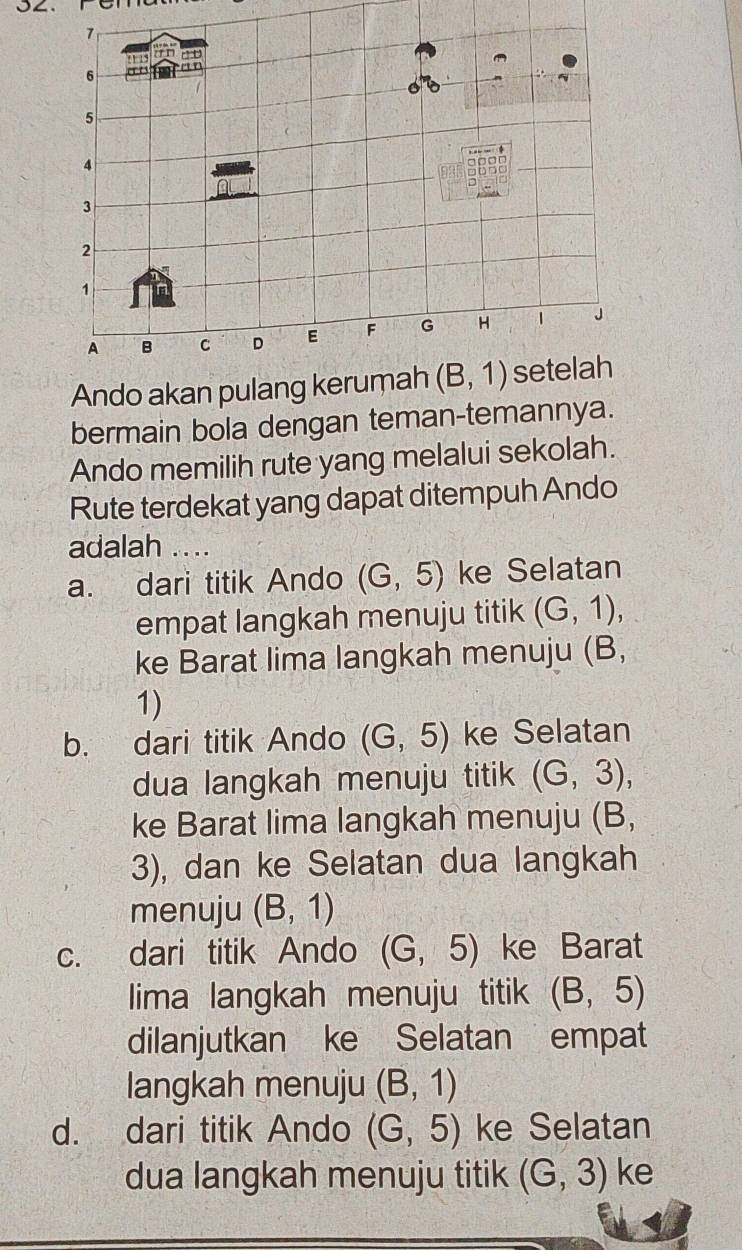 7
an ao
6 a
or
5
gass
a
3
2
1
A B C D E F G H 1 J
Ando akan pulang kerumah (B,1) setelah
bermain bola dengan teman-temannya.
Ando memilih rute yang melalui sekolah.
Rute terdekat yang dapat ditempuh Ando
adalah ....
a. dari titik Ando (G,5) ke Selatan
empat langkah menuju titik (G,1), 
ke Barat lima langkah menuju (B,
1)
b. dari titik Ando (G,5) ke Selatan
dua langkah menuju titik (G,3), 
ke Barat lima langkah menuju (B,
3), dan ke Selatan dua langkah
menuju (B,1)
c. dari titik Ando (G,5) ke Barat
lima langkah menuju titik (B,5)
dilanjutkan ke Selatan empat
langkah menuju (B,1)
d. dari titik Ando (G,5) ke Selatan
dua langkah menuju titik (G,3) ke