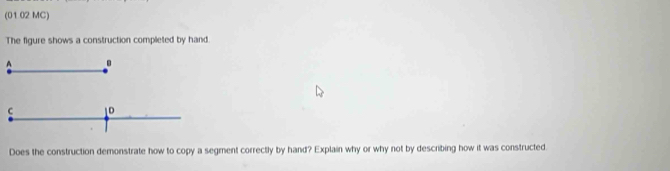 (01 02 MC) 
The figure shows a construction completed by hand. 
C 1D 
Does the construction demonstrate how to copy a segment correctly by hand? Explain why or why not by describing how it was constructed