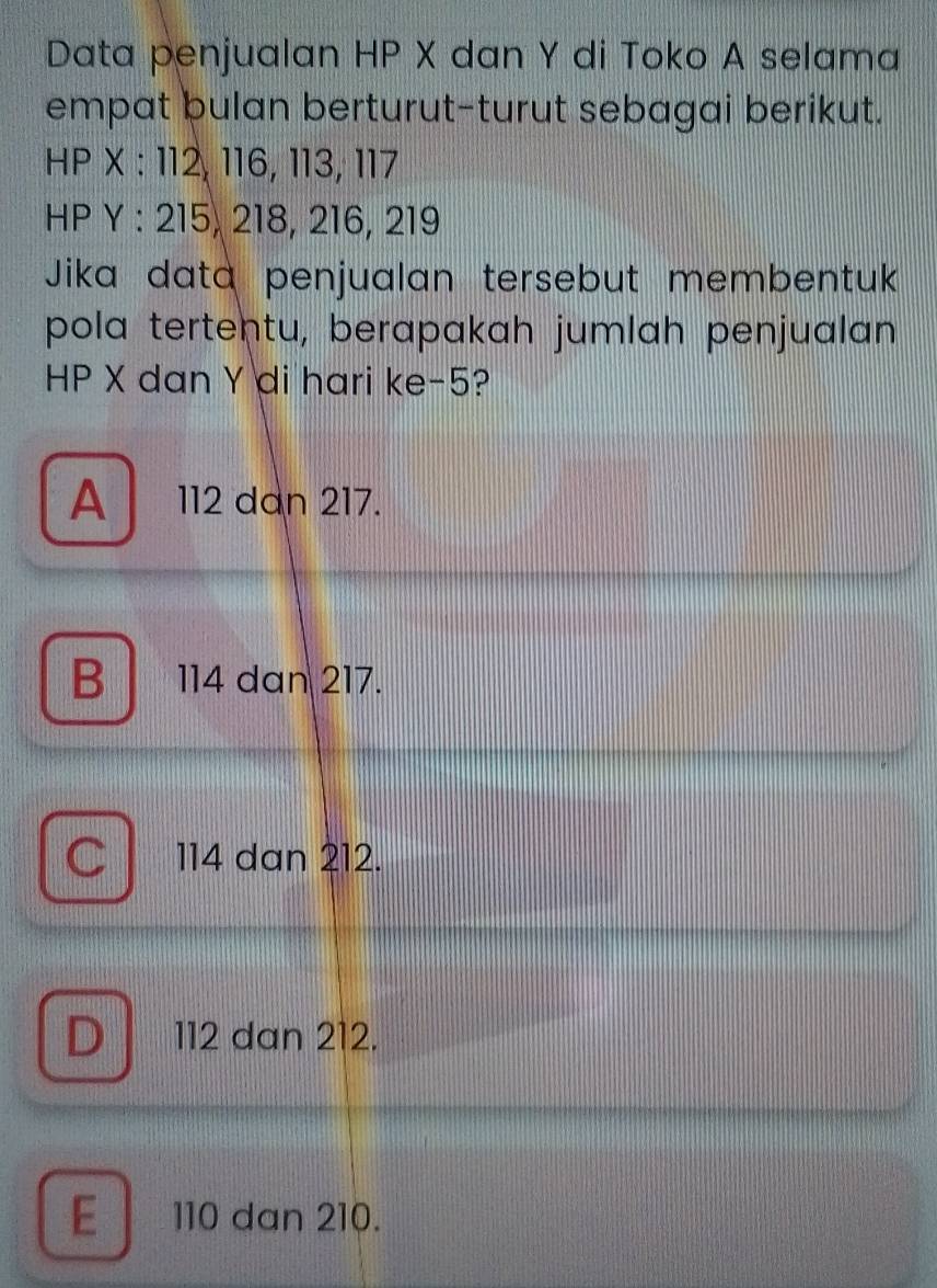 Data penjualan HP X dan Y di Toko A selama
empat bulan berturut-turut sebagai berikut.
HP X : 112, 116, 113, 117
HP Y : 215, 218, 216, 219
Jika data penjualan tersebut membentuk
pola tertentu, berapakah jumlah penjualan
HP X dan Y di hari ke -5?
A 112 dan 217.
B114 dan 217.
C 114 dan 212.
D 112 dan 212.
E 110 dan 210.