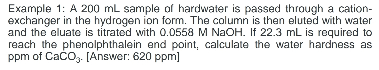 Example 1: A 200 mL sample of hardwater is passed through a cation- 
exchanger in the hydrogen ion form. The column is then eluted with water 
and the eluate is titrated with 0.0558 M NaOH. If 22.3 mL is required to 
reach the phenolphthalein end point, calculate the water hardness as 
ppm of CaCO_3. [Answer: 620 ppm]