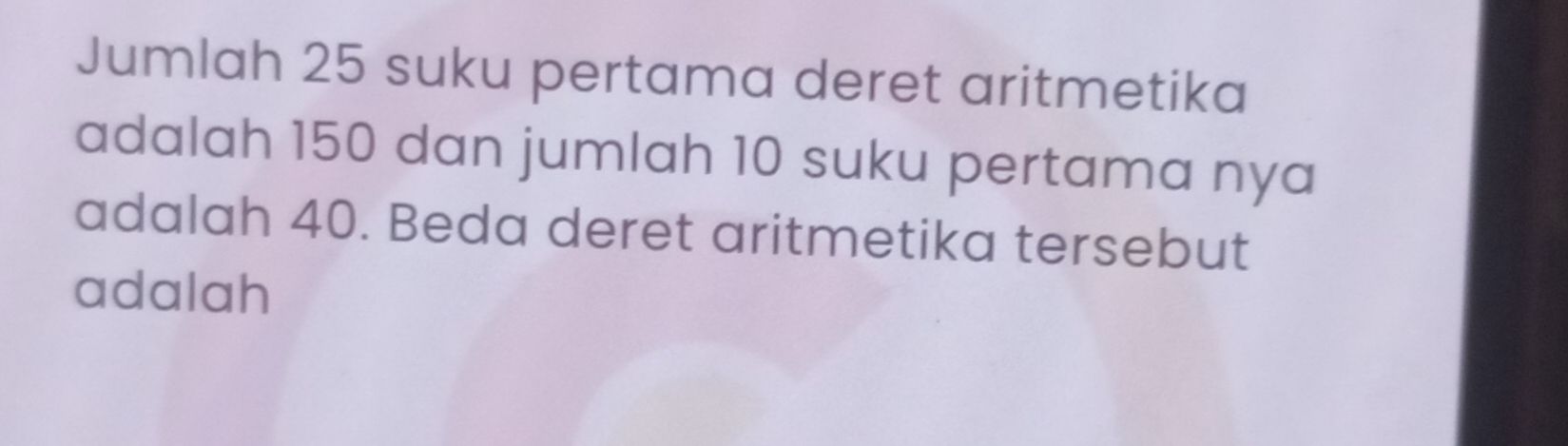 Jumlah 25 suku pertama deret aritmetika 
adalah 150 dan jumlah 10 suku pertama nya 
adalah 40. Beda deret aritmetika tersebut 
adalah