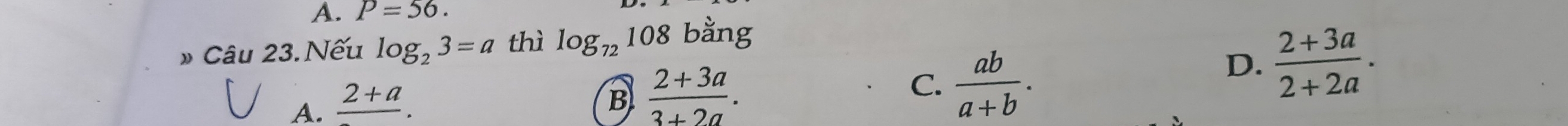 A. P=56. 
» Câu 23. Nếu log _23=a thì log _72108 bang
D.  (2+3a)/2+2a .
A. frac 2+a.
B  (2+3a)/3+2a .
C.  ab/a+b .