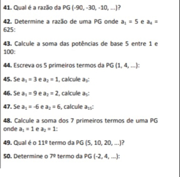 Qual é a razão da PG (-90,-30,-10,...) ? 
42. Determine a razão de uma PG onde a_1=5 e a_4=
625: 
43. Calcule a soma das potências de base 5 entre 1 e 
100: 
44. Escreva os 5 primeiros termos da P G (1,4,...) ' 
45. Se a_1=3 e a_2=1 , calcule a: 
46. Se a_1=9 e a_2=2 , calcule aş: 
47. Se a_1=-6 e a_2=6 , calcule a_15
48. Calcule a soma dos 7 primeiros termos de uma PG 
onde a_1=1 e a_2=1 ' 
49. Qual éo 11^(_ circ) termo da PG 5,10,20,...) ? 
50. Determine o 7^9 termo da PG (-2,4,...)