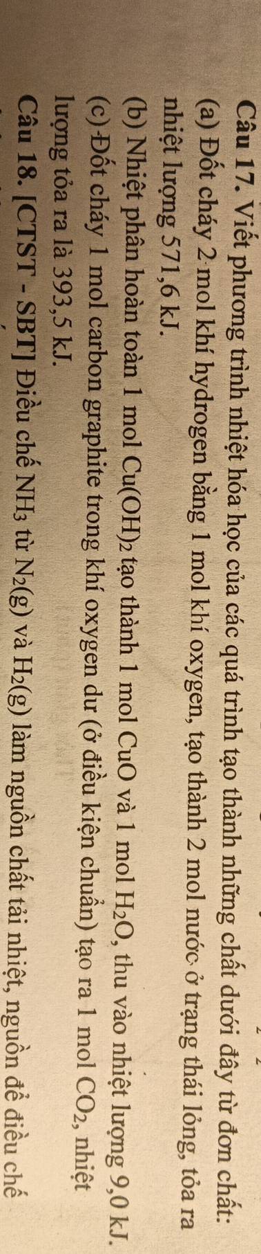 Viết phương trình nhiệt hóa học của các quá trình tạo thành những chất dưới đây từ đơn chất: 
(a) Đốt cháy 2 mol khí hydrogen bằng 1 mol khí oxygen, tạo thành 2 mol nước ở trạng thái lỏng, tỏa ra 
nhiệt lượng 571, 6 kJ. 
(b) Nhiệt phân hoàn toàn 1 mol Cu(OH)_2 to thành 1 mo CuO và 1 mol H_2O 1, thu vào nhiệt lượng 9,0 kJ. 
(c) Đốt cháy 1 mol carbon graphite trong khí oxygen dư (ở điều kiện chuẩn) tạo ra 1 mol CO_2 :, nhiệt 
lượng tỏa ra là 393,5 kJ. 
Câu 18. [CTST - SBT] Điều chế NH_3 tù N_2(g) và H_2(g) làm nguồn chất tải nhiệt, nguồn để điều chế