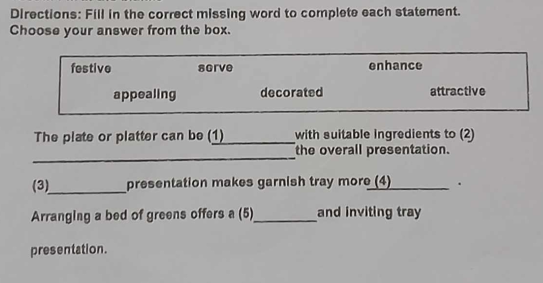 Directions: Fill in the correct missing word to complete each statement.
Choose your answer from the box.
festive sgrve enhance
appealing decorated attractive
The plate or platter can be (1) with suitable ingredients to (2)
_
the overall presentation.
(3)_ presentation makes garnish tray more (4) .
Arranging a bed of greens offers a (5)_ and inviting tray
presentation.