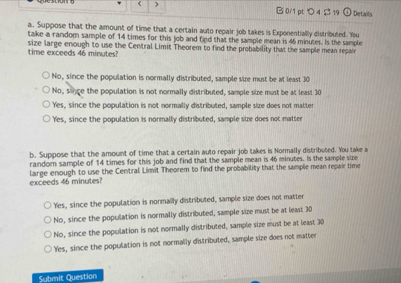 < > □ 0/1 pt つ4 B 19 Details
a. Suppose that the amount of time that a certain auto repair job takes is Exponentially distributed. You
take a random sample of 14 times for this job and find that the sample mean is 46 minutes. Is the sample
size large enough to use the Central Limit Theorem to find the probability that the sample mean repair
time exceeds 46 minutes?
No, since the population is normally distributed, sample size must be at least 30
No, singe the population is not normally distributed, sample size must be at least 30
Yes, since the population is not normally distributed, sample size does not matter
Yes, since the population is normally distributed, sample size does not matter
b. Suppose that the amount of time that a certain auto repair job takes is Normally distributed. You take a
random sample of 14 times for this job and find that the sample mean is 46 minutes. Is the sample size
large enough to use the Central Limit Theorem to find the probability that the sample mean repair time
exceeds 46 minutes?
Yes, since the population is normally distributed, sample size does not matter
No, since the population is normally distributed, sample size must be at least 30
No, since the population is not normally distributed, sample size must be at least 30
Yes, since the population is not normally distributed, sample size does not matter
Submit Question