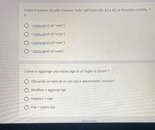 Conta il numero di celle contene ‘mele’ nell’intervallo A2 e A5, la funzione corretta *
è:
=_ conta.sec (a2;a5:''mele'')
=_ conta.sec a2:a5:''mele'')
=_ conta.se(a2:a5;"r n e''
=_ conta.se(a2:a5);'mele')
Come si aggiunge una nuova riga in un foglio di Excel? *
Cliccando col tasto dx su una riga e selezionando “inserisci”
Modifica -> aggiungi riga
Inserisci -> riga
File -> nuova riga