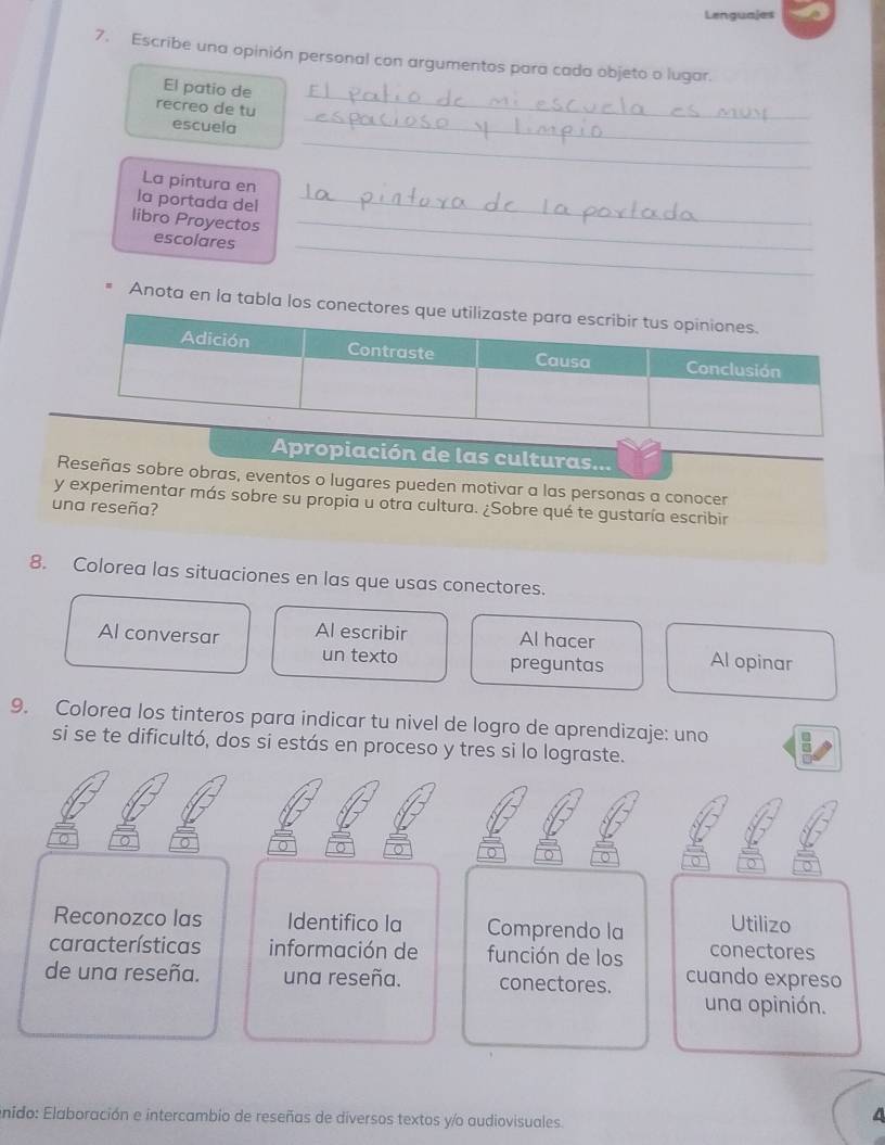 Lenguajes 
7. Escribe una opinión personal con argumentos para cada objeto o lugar. 
_ 
El patio de 
_ 
recreo de tu 
_ 
escuela 
La pintura en 
la portada del_ 
_ 
libro Proyectos escolares_ 
Anota en la tabla lo 
Apropiación de las culturas... 
Reseñas sobre obras, eventos o lugares pueden motivar a las personas a conocer 
y experimentar más sobre su propia u otra cultura. ¿Sobre qué te gustaría escribir 
una reseña? 
8. Colorea las situaciones en las que usas conectores. 
Al conversar Al escribir Al hacer Al opinar 
un texto preguntas 
9. Colorea los tinteros para indicar tu nivel de logro de aprendizaje: uno 
si se te dificultó, dos si estás en proceso y tres si lo lograste. 
Reconozco las Identifico la Comprendo la Utilizo 
características información de función de los conectores 
de una reseña. una reseña. conectores. cuando expreso 
una opinión. 
enido: Elaboración e intercambio de reseñas de diversos textos y/o audiovisuales.