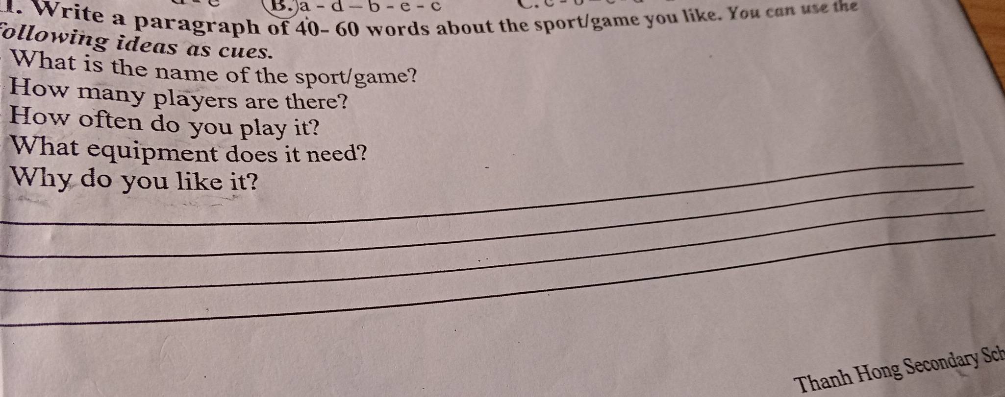 a-d-b-e-c. W rite a paragraph of about the sport/game you like. You can use the 
following ideas as cues. 
What is the name of the sport/game? 
How many players are there? 
How often do you play it? 
_ 
What equipment does it need? 
_Why do you like it? 
_ 
_ 
Thanh Hong Secondary Sch