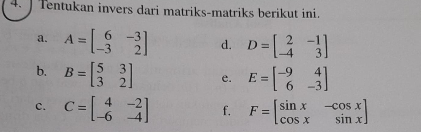 ] Tentukan invers dari matriks-matriks berikut ini. 
a. A=beginbmatrix 6&-3 -3&2endbmatrix
d. D=beginbmatrix 2&-1 -4&3endbmatrix
b. B=beginbmatrix 5&3 3&2endbmatrix
e. E=beginbmatrix -9&4 6&-3endbmatrix
c. C=beginbmatrix 4&-2 -6&-4endbmatrix
f. F=beginbmatrix sin x&-cos x cos x&sin xendbmatrix