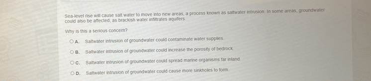 Sea-level rise will cause salt water to move into new areas, a process known as saltwater intrusion. In some areas, groundwater
could also be affected, as brackish water infiltrates aquifers.
Why is this a serious concer?
A. Saltwater intrusion of groundwater could contaminate water supplies
B. Saltwater intrusion of groundwater could increase the porosity of bedrock
C. Saltwater intrusion of groundwater could spread marine organisms far inland.
D. Saltwater intrusion of groundwater could cause more sinkholes to form.