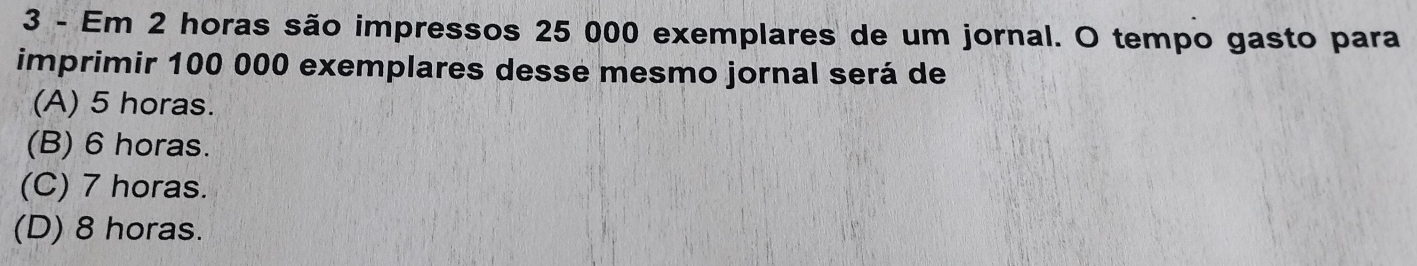 Em 2 horas são impressos 25 000 exemplares de um jornal. O tempo gasto para
imprimir 100 000 exemplares desse mesmo jornal será de
(A) 5 horas.
(B) 6 horas.
(C) 7 horas.
(D) 8 horas.