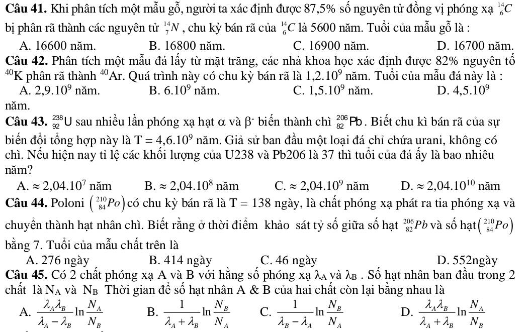 Khi phân tích một mẫu gỗ, người ta xác định được 87,5% số nguyên tử đồng vị phóng xạ _6^((14)C
bị phân rã thành các nguyên tử _7^(14)N , chu kỳ bán rã của _6^(14)C là 5600 năm. Tuổi của mẫu gỗ là :
A. 16600 năm. B. 16800 năm. C. 16900 năm. D. 16700 năm.
Câu 42. Phân tích một mẫu đá lấy từ mặt trăng, các nhà khoa học xác định được 82% nguyên tố
40 K phân rã thành ^40)Ar. Quá trình này có chu kỳ bán rã là 1,2.10^9 năm. Tuổi của mẫu đá này là :
A. 2,9.10^9 năm. B. 6.10^9 năm. C. 1,5.10^9 năm. D. 4,5.10^9
năm.
Câu 43. _(92)^(238)U sau nhiều lần phóng xạ hạt α và β¯ biến thành chì _(82)^(206)Pb. Biết chu kì bán rã của sự
biến đổi tổng hợp này là T=4,6.10^9 năm. Giả sử ban đầu một loại đá chỉ chứa urani, không có
chì. Nếu hiện nay tỉ lệ các khối lượng của U238 và Pb206 là 37 thì tuổi của đá ấy là bao nhiêu
năm?
A. approx 2,04.10^7 năm B. approx 2,04.10^8 napprox C. approx 2,04.10^9nam D. approx 2,04.10^(10) năm
năm
Câu 44. Poloni beginpmatrix 210 84endarray. PO) có chu kỳ bán rã là T=138 ngày, là chất phóng xạ phát ra tia phóng xạ và
chuyển thành hạt nhân chì. Biết rằng ở thời điểm khảo sát tỷ số giữa số hạt _(82)^(206)Pb và số hạt beginpmatrix 210 84endarray. P_Oendpmatrix
bằng 7. Tuổi của mẫu chất trên là
A. 276 ngày B. 414 ngày C. 46 ngày D. 552ngày
Câu 45. Có 2 chất phóng xạ A và B với hằng số phóng xạ λa νà λβ . Số hạt nhân ban đầu trong 2
chất là N_A và N_B Thời gian để số hạt nhân A & B của hai chất còn lại bằng nhau là
A. frac lambda _Alambda _Blambda _A-lambda _B) n frac N_AN_B B. frac 1lambda _A+lambda _Bl^ frac N_BN_A C. frac 1lambda _B-lambda _Aln frac N_BN_A frac lambda _Alambda _Blambda _A+lambda _Bln frac N_AN_B
in
D.