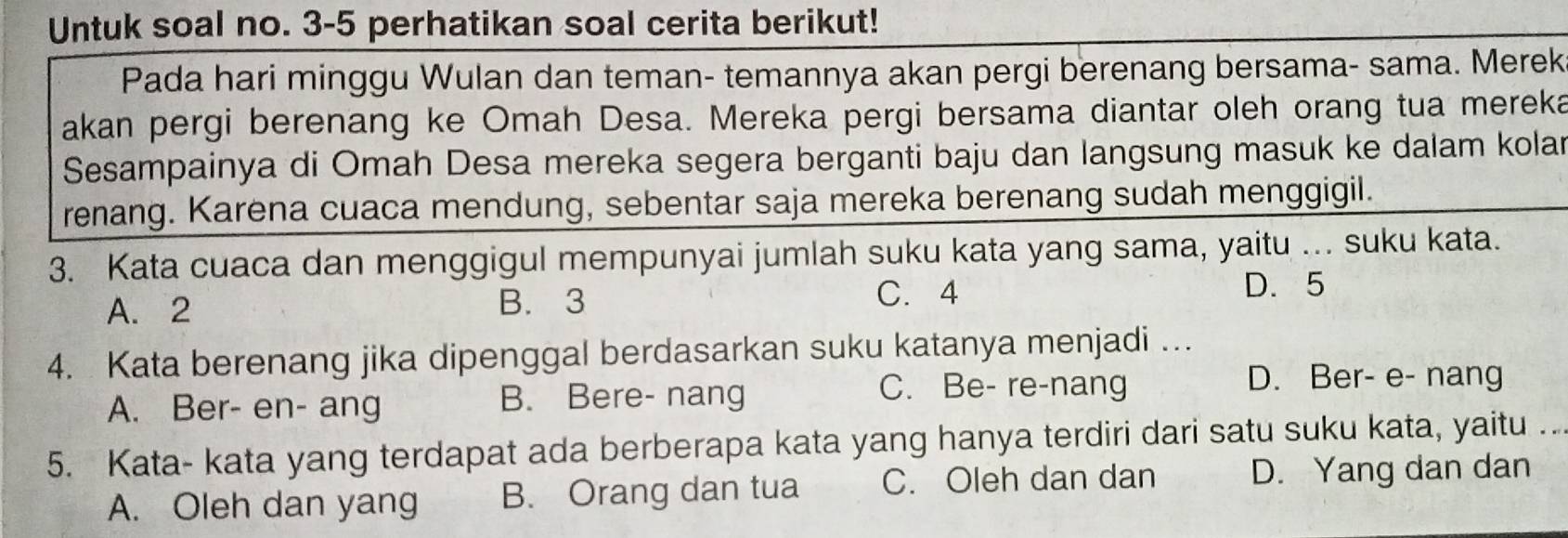 Untuk soal no. 3-5 perhatikan soal cerita berikut!
Pada hari minggu Wulan dan teman- temannya akan pergi berenang bersama- sama. Merek
akan pergi berenang ke Omah Desa. Mereka pergi bersama diantar oleh orang tua mereka
Sesampainya di Omah Desa mereka segera berganti baju dan langsung masuk ke dalam kolar
renang. Karena cuaca mendung, sebentar saja mereka berenang sudah menggigil.
3. Kata cuaca dan menggigul mempunyai jumlah suku kata yang sama, yaitu ... suku kata.
A. 2 B. 3
C. 4
D. 5
4. Kata berenang jika dipenggal berdasarkan suku katanya menjadi …
A. Ber- en- ang B. Bere- nang
C. Be- re-nang D. Ber- e- nang
5. Kata- kata yang terdapat ada berberapa kata yang hanya terdiri dari satu suku kata, yaitu ..
A. Oleh dan yang B. Orang dan tua C. Oleh dan dan D. Yang dan dan