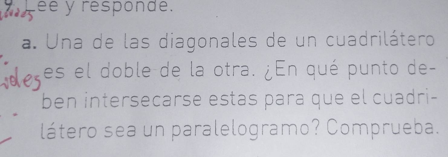 ee y responde. 
a. Una de las diagonales de un cuadrilátero 
voles es el doble de la otra. ¿En qué punto de- 
ben intersecarse estas para que el cuadri- 
látero sea un paralelogramo? Comprueba.