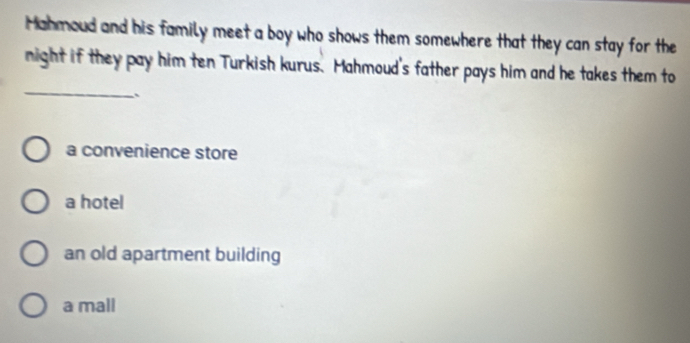 Mahmoud and his family meet a boy who shows them somewhere that they can stay for the
_
night if they pay him ten Turkish kurus. Mahmoud's father pays him and he takes them to
、
a convenience store
a hotel
an old apartment building
a mall