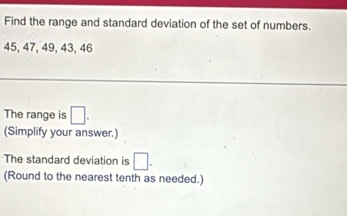 Find the range and standard deviation of the set of numbers.
45, 47, 49, 43, 46
The range is □. 
(Simplify your answer.) 
The standard deviation is □. 
(Round to the nearest tenth as needed.)