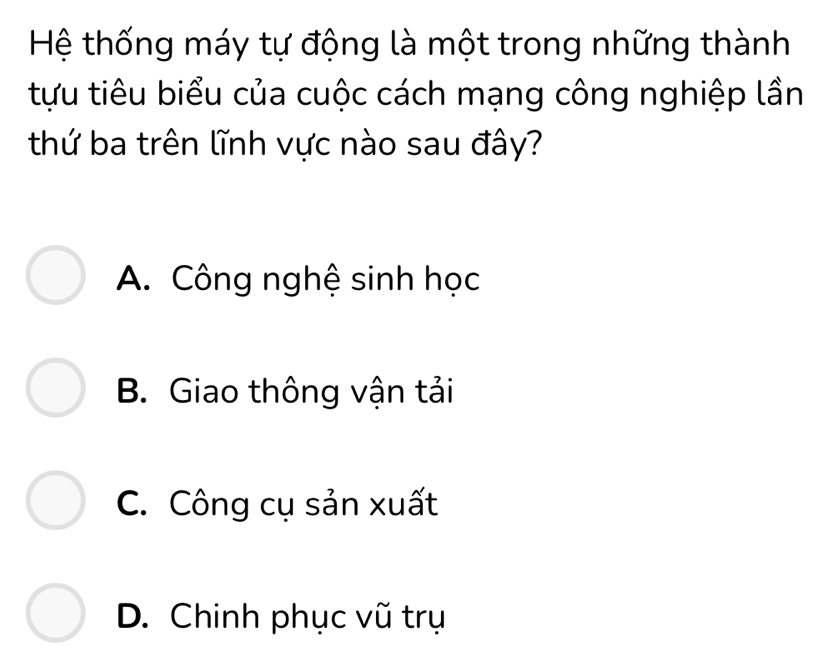 Hệ thống máy tự động là một trong những thành
tựu tiêu biểu của cuộc cách mạng công nghiệp lần
thứ ba trên lĩnh vực nào sau đây?
A. Công nghệ sinh học
B. Giao thông vận tải
C. Công cụ sản xuất
D. Chinh phục vũ trụ