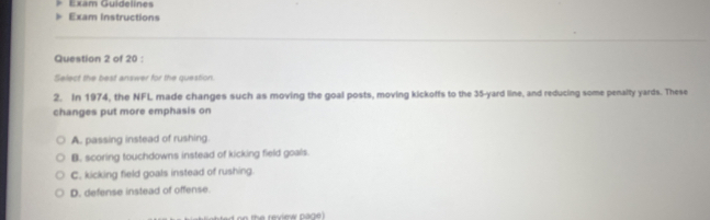 Exam Guidelines
Exam Instructions
Question 2 of 20 :
Select the best answer for the question.
2. In 1974, the NFL made changes such as moving the goal posts, moving kickoffs to the 35-yard line, and reducing some penalty yards. These
changes put more emphasis on
A. passing instead of rushing.
B. scoring touchdowns instead of kicking field goals.
C. kicking field goals instead of rushing.
D. defense instead of offense.