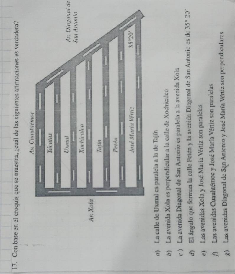 Con base en el croquis que se muestra, ¿cuál de las siguientes afirmaciones es verdadera?
Av. Diagonal de
e) La calle de Uxmal es paralela a la de Tajín
6) La avenida Xola es perpendicular a la calle de Xochicalco
c ) La avenida Diagonal de San Antonio es paralela a la avenida Xola
d) El ángulo que forman la calle Petén y la avenida Diagonal de San Antonio es de 35°20'
e) Las avenidas Xola y José María Vértiz son paralelas
f) Las avenidas Cuauhtémoc y José María Vértiz son paralelas
g) Las avenidas Diagonal de San Antonio y José María Vértiz son perpendiculares