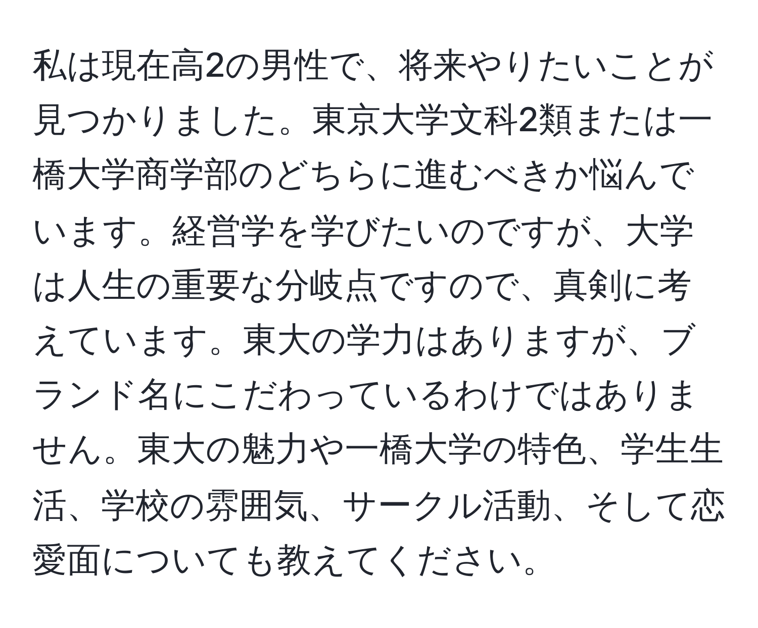 私は現在高2の男性で、将来やりたいことが見つかりました。東京大学文科2類または一橋大学商学部のどちらに進むべきか悩んでいます。経営学を学びたいのですが、大学は人生の重要な分岐点ですので、真剣に考えています。東大の学力はありますが、ブランド名にこだわっているわけではありません。東大の魅力や一橋大学の特色、学生生活、学校の雰囲気、サークル活動、そして恋愛面についても教えてください。