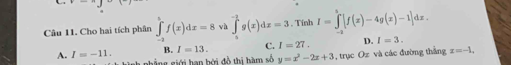 a
Câu 11. Cho hai tích phân ∈tlimits _(-2)^5f(x)dx=8 và ∈tlimits _5^((-2)g(x)dx=3 , Tính I=∈tlimits _(-2)^5[f(x)-4g(x)-1]dx.
C. I=27. D. I=3.
A. I=-11. B. I=13. x=-1, 
ảnh phẳng giới han bởi đồ thi hàm số y=x^2)-2x+3 , trục Ox và các đường thẳng