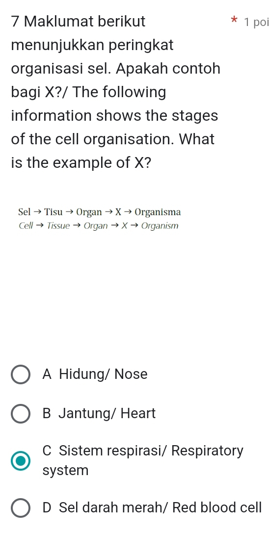 Maklumat berikut 1 poi
menunjukkan peringkat
organisasi sel. Apakah contoh
bagi X?/ The following
information shows the stages
of the cell organisation. What
is the example of X?
Sel → Tisu → Organ → X → Organisma
Cell → Tissue → Organ → X → Organism
A Hidung/ Nose
B Jantung/ Heart
C Sistem respirasi/ Respiratory
system
D Sel darah merah/ Red blood cell