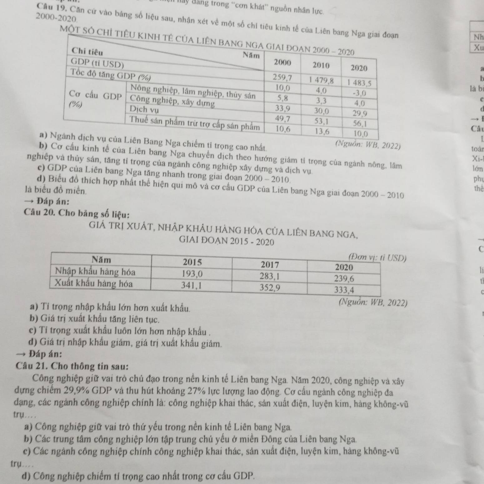 háy đăng trong “cơn khát” nguồn nhân lực.
2000-2020.
Câu 19. Căn cử vào bảng số liệu sau, nhận xét về một số chỉ tiêu kinh tế của Liên 
Nh
MộT Số Ch
Xu
a
h
là bì
c
(
  
Câu
I
Nguồn: WB, 2022)
a chiếm tỉ trọng cao nhất. Xi-l
toàr
b) Cơ cấu kinh tế của Liên bang Nga chuyển dịch theo hướng giảm tỉ trọng của ngành nông, lâm
nghiệp và thủy sản, tăng tỉ trọng của ngành công nghiệp xây dựng và dịch vụ.
lớn
c) GDP của Liên bang Nga tăng nhanh trong giai đoạn 2000-2010.
phy
d) Biểu đồ thích hợp nhất thể hiện qui mô và cơ cấu GDP của Liên bang Nga giai đoạn 2000-2010
là biểu đồ miền. thể
→ Đáp án:
Câu 20. Cho bảng số liệu:
GIÁ TRị XUÁT, nhập KHÂU hÀNG hÓA CủA LIêN bANG nGA,
GIAI ĐOAN 2015 - 2020
C
li
t
C
a) Tỉ trọng nhập khẩu lớn hơn xuất khẩu.
(Nguồn: WB, 2022)
b) Giá trị xuất khẩu tăng liên tục.
c) Ti trọng xuất khẩu luôn lớn hơn nhập khẩu .
d) Giá trị nhập khẩu giảm, giá trị xuất khẩu giảm.
→ Đáp án:
Câu 21. Cho thông tin sau:
Công nghiệp giữ vai trò chủ đạo trong nền kinh tế Liên bang Nga. Năm 2020, công nghiệp và xây
dựng chiếm 29,9% GDP và thu hút khoảng 27% lực lượng lao động. Cơ cấu ngành công nghiệp đa
dạng, các ngành công nghiệp chính là: công nghiệp khai thác, sản xuất điện, luyện kim, hàng không-vũ
try.. . .
a) Công nghiệp giữ vai trò thứ yếu trong nền kinh tế Liên bang Nga.
b) Các trung tâm công nghiệp lớn tập trung chủ yếu ở miền Đông của Liên bang Nga.
c) Các ngành công nghiệp chính công nghiệp khai thác, sản xuất điện, luyện kim, hàng không-vũ
try . . . .
d) Công nghiệp chiếm tỉ trọng cao nhất trong cơ cấu GDP.