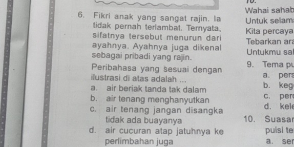 Wahai sahab
6. Fikri anak yang sangat rajin. la Untuk selam
tidak pernah terlambat. Ternyata, Kita percaya
sifatnya tersebut menurun dari Tebarkan ar
ayahnya. Ayahnya juga dikenal
sebagai pribadi yang rajin. Untukmu sal
Peribahasa yang sesuai dengan 9. Tema pu
ilustrasi di atas adalah ... a. pers
a. air beriak tanda tak dalam b. keg
b. air tenang menghanyutkan c. per
c. air tenang jangan disangka d. kel
tidak ada buayanya 10. Suasar
d. air cucuran atap jatuhnya ke puisi te
perlimbahan juga a. ser