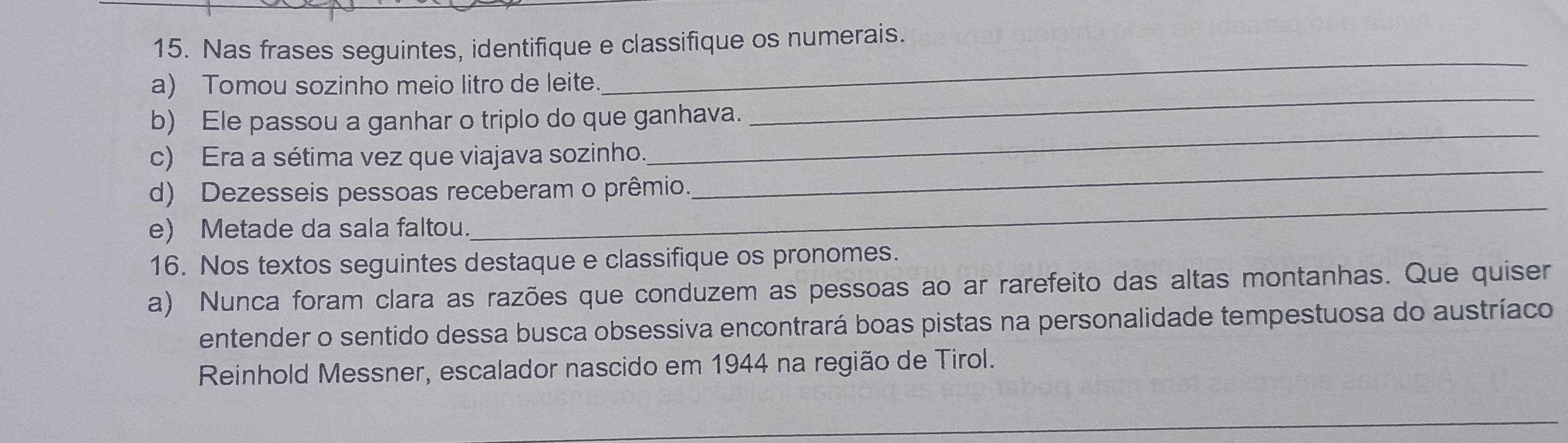 Nas frases seguintes, identifique e classifique os numerais. 
a) Tomou sozinho meio litro de leite. 
_ 
_ 
b) Ele passou a ganhar o triplo do que ganhava. 
_ 
_ 
c) Era a sétima vez que viajava sozinho. 
d) Dezesseis pessoas receberam o prêmio. 
e) Metade da sala faltou. 
_ 
16. Nos textos seguintes destaque e classifique os pronomes. 
a) Nunca foram clara as razões que conduzem as pessoas ao ar rarefeito das altas montanhas. Que quiser 
entender o sentido dessa busca obsessiva encontrará boas pistas na personalidade tempestuosa do austríaco 
Reinhold Messner, escalador nascido em 1944 na região de Tirol. 
_