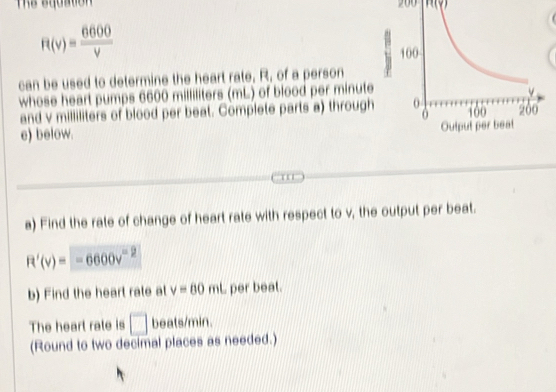 200
R(v)= 6600/v 
can be used to determine the heart rate, R, of a person 
whose heart pumps 6600 milliliters (mL) of blood per minute
and v milliliters of blood per beat. Complete parts a) through 
c) below. 
1 '' 
a) Find the rate of change of heart rate with respect to v, the output per beat.
R'(v)=-6600v^(-2)
b) Find the heart rate at v=60mt per beat. 
The heart rate is □ beats/min. 
(Round to two decimal places as needed.)