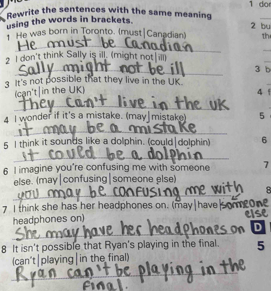 dor 
Rewrite the sentences with the same meaning 
using the words in brackets. 
_ 
2 bu 
1 He was born in Toronto. (must Canadian) 
th 
_ 
_ 
2 I don't think Sally is ill. (might not ill) 
_ 
_ 
3 b 
3 It's not possible that they live in the UK. 
(cạn't|in the UK) 4 f 
_ 
4 I wonder if it's a mistake. (may|mistake) 5 
_ 
5 I think it sounds like a dolphin. (could|dolphin) 
6 
_ 
6 I imagine you’re confusing me with someone 
7 
else. (may|confusing|someone else) 
_ 
_ 
8 
7 I think she has her headphones on. (may|have|om) 
headphones on) 
_ 
D 
8 It isn’t possible that Ryan’s playing in the final. 
5 
(can’t|playing|in the final) 
_