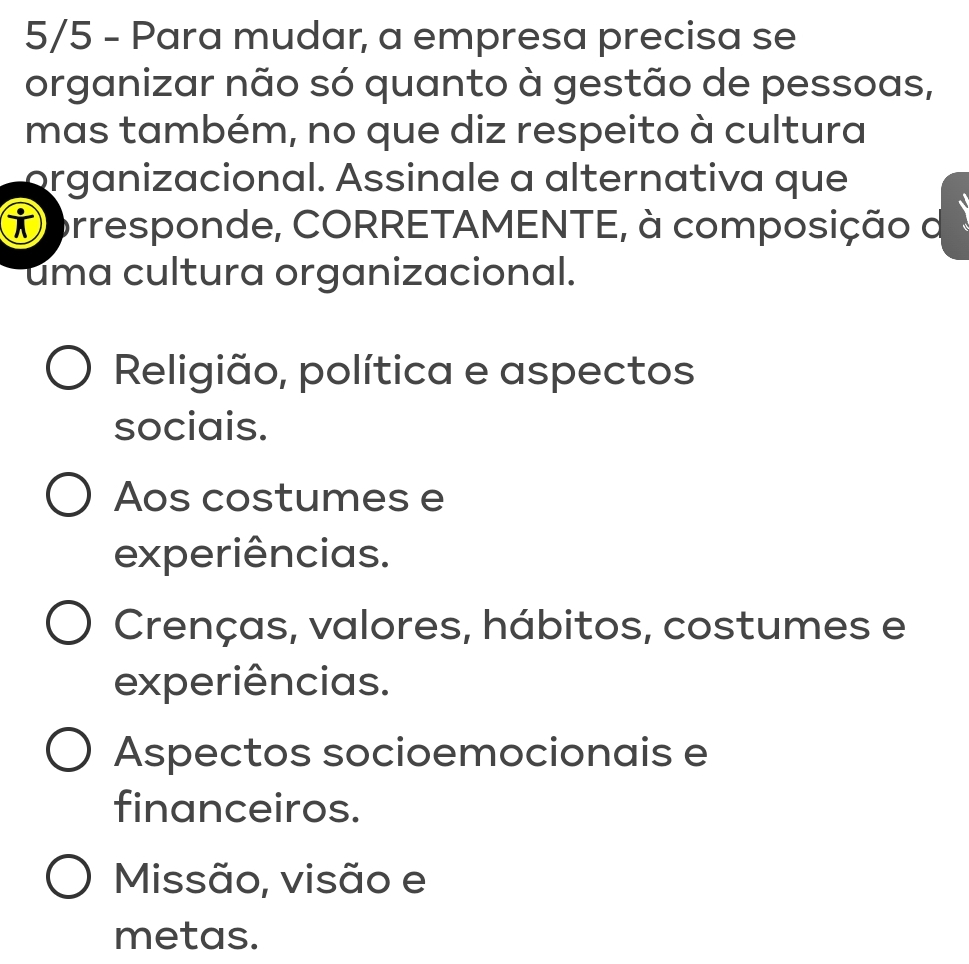 5/5 - Para mudar, a empresa precisa se
organizar não só quanto à gestão de pessoas,
mas também, no que diz respeito à cultura
organizacional. Assinale a alternativa que
Dorresponde, CORRETAMENTE, à composição d
uma cultura organizacional.
Religião, política e aspectos
sociais.
Aos costumes e
experiências.
Crenças, valores, hábitos, costumes e
experiências.
Aspectos socioemocionais e
financeiros.
Missão, visão e
metas.