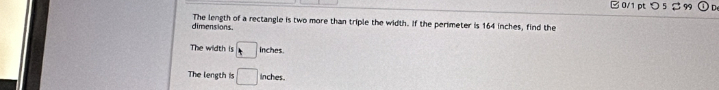 つ 5 % 99
The length of a rectangle is two more than triple the width. If the perimeter is 164 inches, find the
dimensions.
The width is □ inches
The length is □ nches.