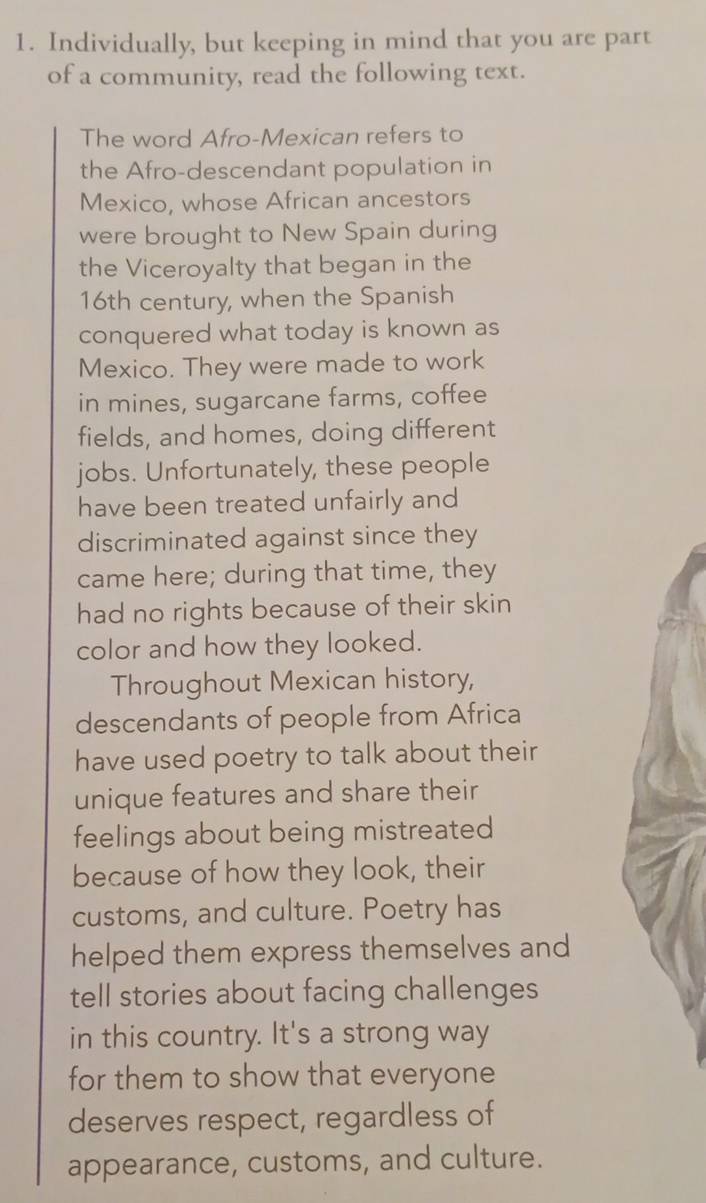 Individually, but keeping in mind that you are part 
of a community, read the following text. 
The word Afro-Mexican refers to 
the Afro-descendant population in 
Mexico, whose African ancestors 
were brought to New Spain during 
the Viceroyalty that began in the 
16th century, when the Spanish 
conquered what today is known as 
Mexico. They were made to work 
in mines, sugarcane farms, coffee 
fields, and homes, doing different 
jobs. Unfortunately, these people 
have been treated unfairly and 
discriminated against since they 
came here; during that time, they 
had no rights because of their skin 
color and how they looked. 
Throughout Mexican history, 
descendants of people from Africa 
have used poetry to talk about their 
unique features and share their 
feelings about being mistreated 
because of how they look, their 
customs, and culture. Poetry has 
helped them express themselves and 
tell stories about facing challenges 
in this country. It's a strong way 
for them to show that everyone 
deserves respect, regardless of 
appearance, customs, and culture.