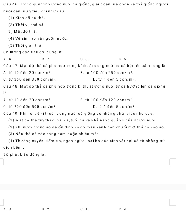 Trong quy trình ương nuôi cá giống, giai đoạn lựa chọn và thả giống người
nuôi cần lưu ý tiêu chí như sau:
(1) Kích cỡ cá thả.
(2) Thời vụ thả cá.
3) Mật độ thả,
(4) Vệ sinh ao và nguồn nước.
(5) Thời gian thả,
Số lượng các tiêu chí đúng là:
A. 4. B . 2. C. 3. D. 5.
Câu 47. Mật độ thả cá phù hợp trong kĩ thuật ương nuôi từ cá bột lên cá hương là
A. từ 10 đến 20con/m^2. B. từ 100 đến 250con/m^2.
C. từ 250 đến 350con/m^2. D. từ 1 đển 5con/m^2. 
Câu 48, Mật độ thả cá phù hợp trong kĩ thuật ương nuôi từ cá hương lên cá giống
là
A. từ 10 đến 20con/m^2. B. từ 100 đến 120con/m^2.
C. từ 200 đến 500con/m^2. D. từ 1 đến 5con/m^2. 
Câu 49. Khi nói về kĩ thuật ương nuôi cá giống có những phát biểu như sau:
(1) Mật độ thả tuỳ theo loài cá, tuổi cá và khả năng quản lí của người nuôi.
(2) Khi nước trong ao đã ổn định và có màu xanh nõn chuối mới thả cá vào ao.
(3) Nên thả cá vào sáng sớm hoặc chiều mát.
(4) Thường xuyên kiểm tra, ngăn ngừa, loại bỏ các sinh vật hại cá và phòng trừ
dịch bệnh.
Số phát biểu đúng là:
A. 3, B . 2. C. 1. D. 4.