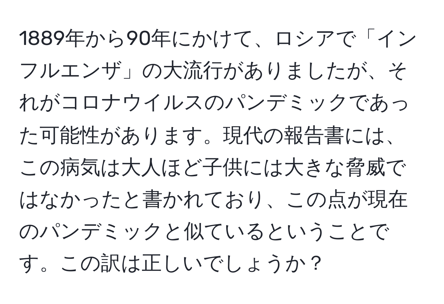 1889年から90年にかけて、ロシアで「インフルエンザ」の大流行がありましたが、それがコロナウイルスのパンデミックであった可能性があります。現代の報告書には、この病気は大人ほど子供には大きな脅威ではなかったと書かれており、この点が現在のパンデミックと似ているということです。この訳は正しいでしょうか？
